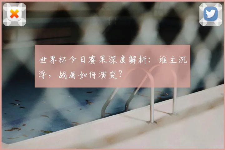 世界杯今日赛果深度解析:谁主沉浮,战局如何演变?
