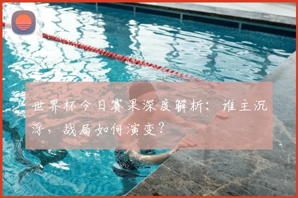 世界杯今日赛果深度解析:谁主沉浮,战局如何演变?