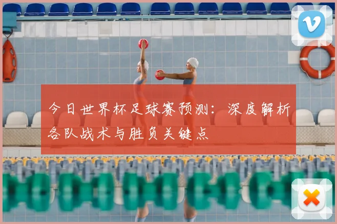 今日世界杯足球赛预测:深度解析各队战术与胜负关键点